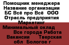 Помощник менеджера › Название организации ­ БС Всё про Всё, ООО › Отрасль предприятия ­ Маркетинг › Минимальный оклад ­ 25 000 - Все города Работа » Вакансии   . Тверская обл.,Бологое г.